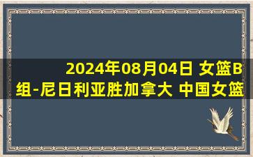 2024年08月04日 女篮B组-尼日利亚胜加拿大 中国女篮出线须法国胜澳大利亚